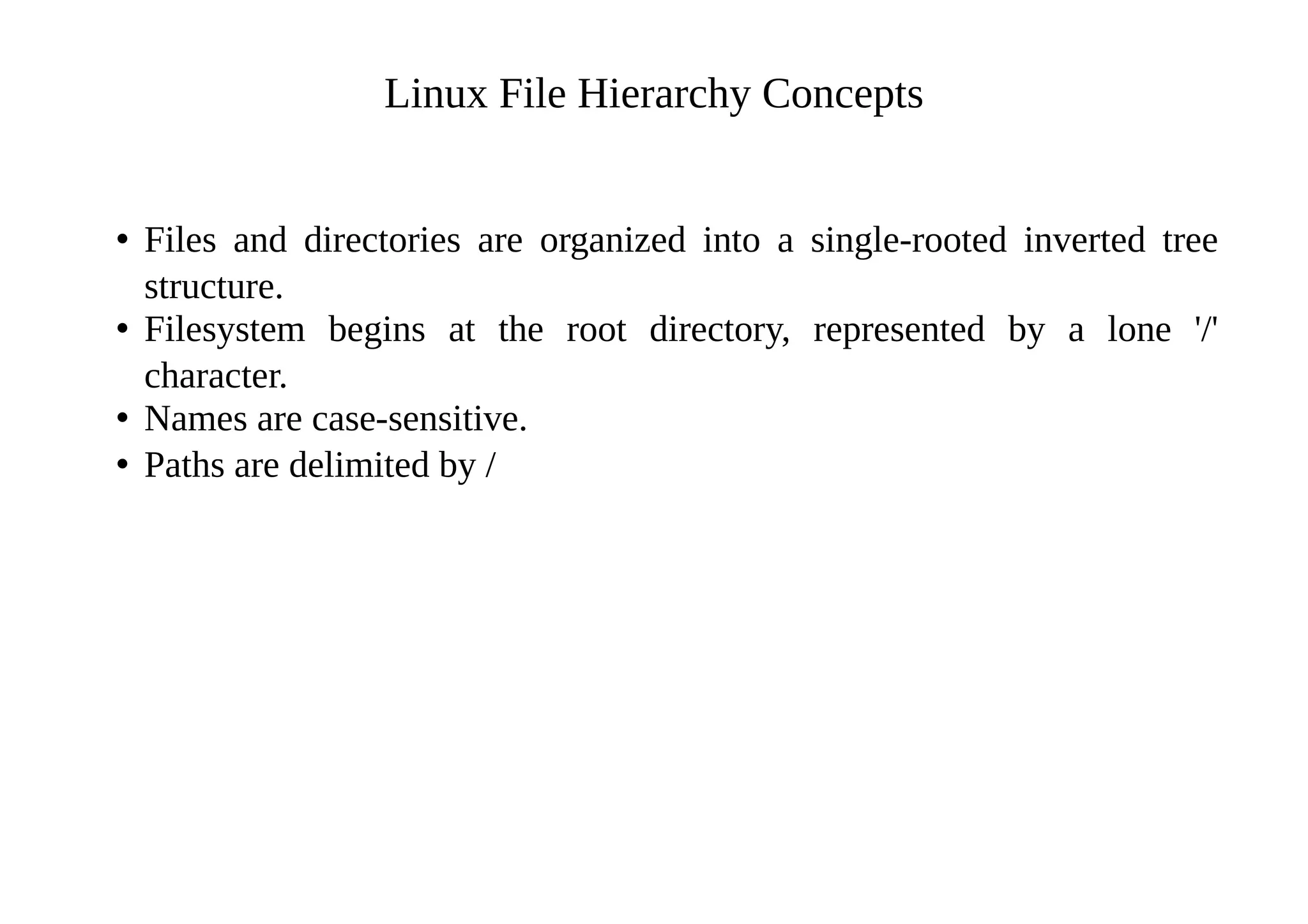 Linux File Hierarchy Concepts
• Files and directories are organized into a single-rooted inverted tree
structure.
• Filesystem begins at the root directory, represented by a lone '/'
character.
• Names are case-sensitive.
• Paths are delimited by /
 