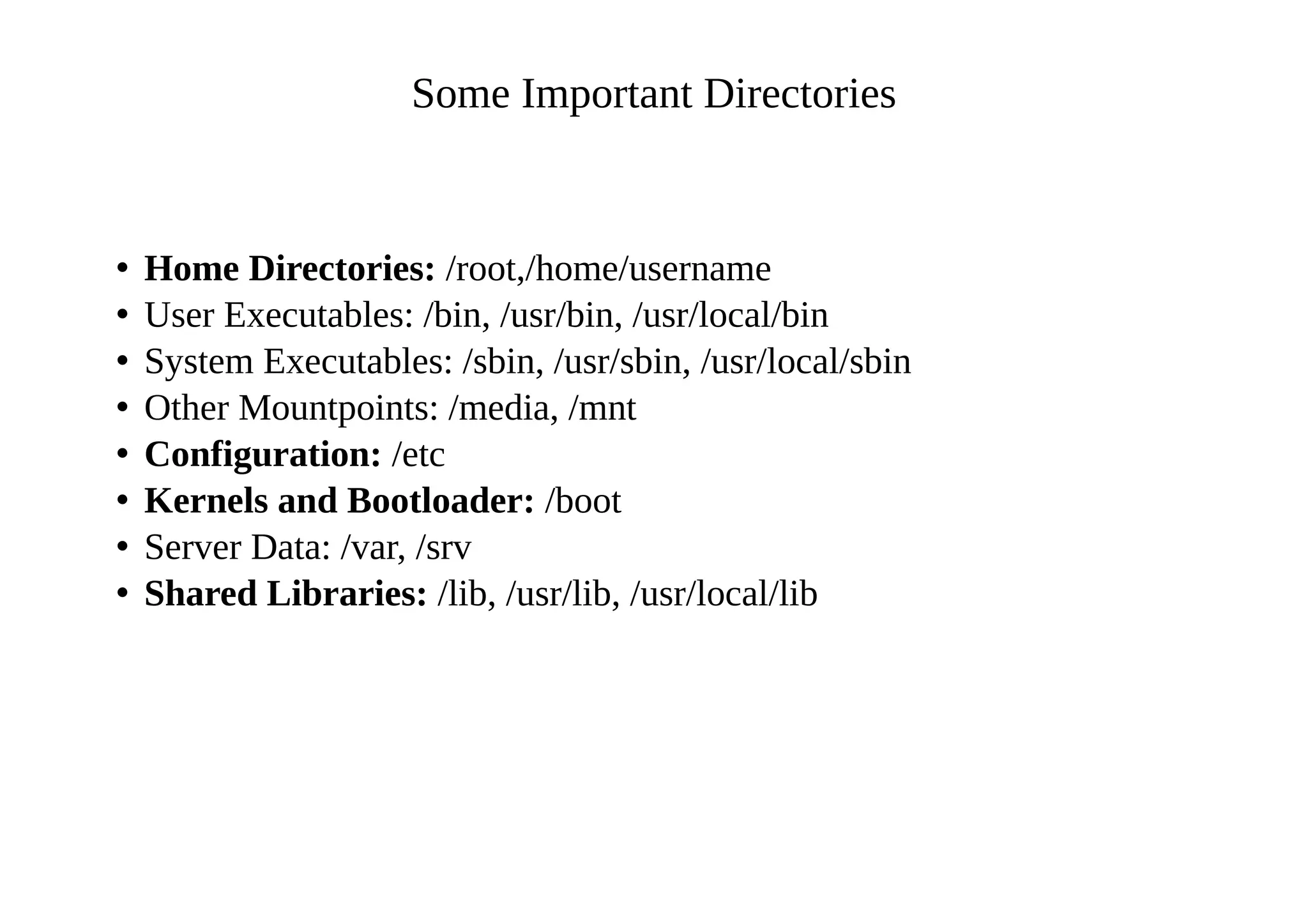 Some Important Directories
• Home Directories: /root,/home/username
• User Executables: /bin, /usr/bin, /usr/local/bin
• System Executables: /sbin, /usr/sbin, /usr/local/sbin
• Other Mountpoints: /media, /mnt
• Configuration: /etc
• Kernels and Bootloader: /boot
• Server Data: /var, /srv
• Shared Libraries: /lib, /usr/lib, /usr/local/lib
 
