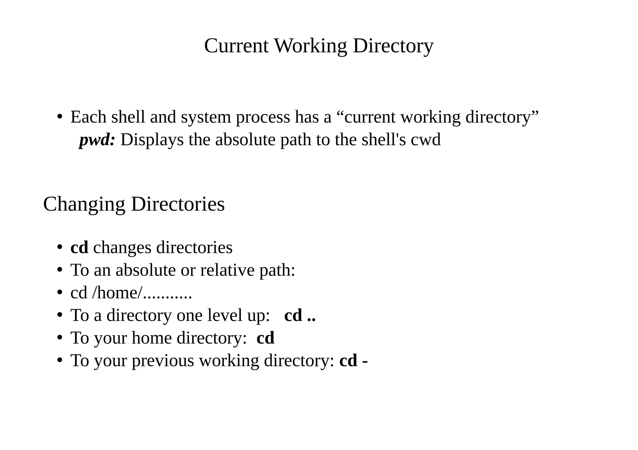 Current Working Directory
• Each shell and system process has a “current working directory”
pwd: Displays the absolute path to the shell's cwd
Changing Directories
• cd changes directories
• To an absolute or relative path:
• cd /home/...........
• To a directory one level up: cd ..
• To your home directory: cd
• To your previous working directory: cd -
 