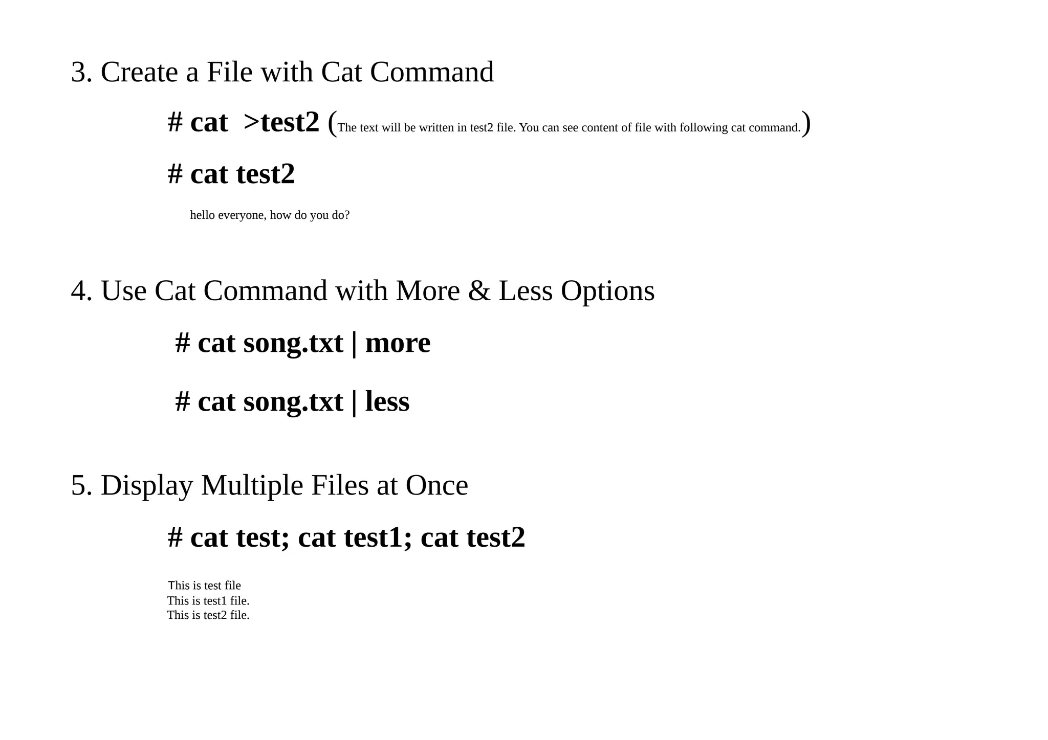 3. Create a File with Cat Command
# cat >test2 (The text will be written in test2 file. You can see content of file with following cat command.)
# cat test2
hello everyone, how do you do?
4. Use Cat Command with More & Less Options
# cat song.txt | more
# cat song.txt | less
5. Display Multiple Files at Once
# cat test; cat test1; cat test2
This is test file
This is test1 file.
This is test2 file.
 