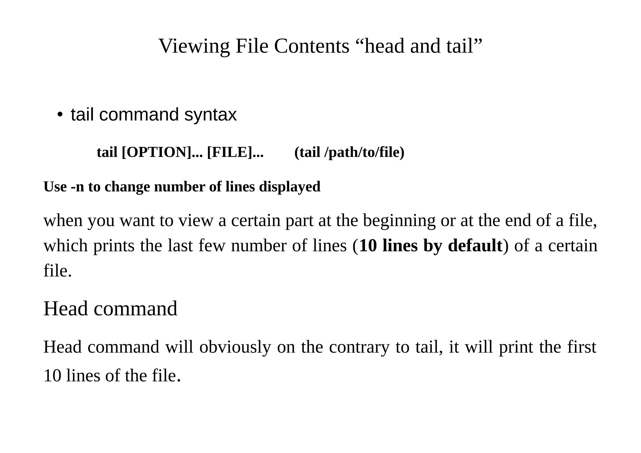 Viewing File Contents “head and tail”
• tail command syntax
tail [OPTION]... [FILE]... (tail /path/to/file)
Use -n to change number of lines displayed
when you want to view a certain part at the beginning or at the end of a file,
which prints the last few number of lines (10 lines by default) of a certain
file.
Head command
Head command will obviously on the contrary to tail, it will print the first
10 lines of the file.
 