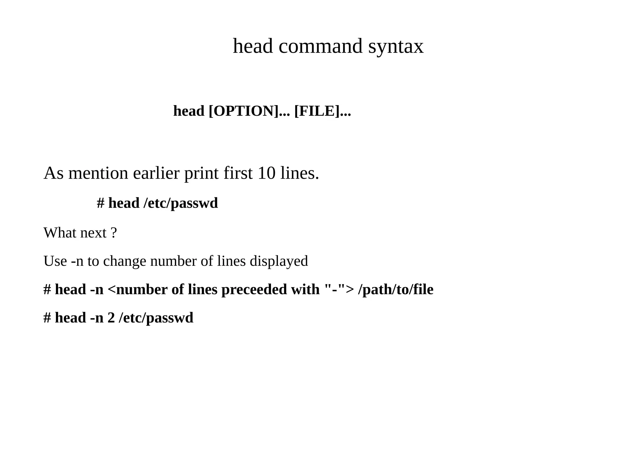 head command syntax
head [OPTION]... [FILE]...
As mention earlier print first 10 lines.
# head /etc/passwd
What next ?
Use -n to change number of lines displayed
# head -n <number of lines preceeded with "-"> /path/to/file
# head -n 2 /etc/passwd
 