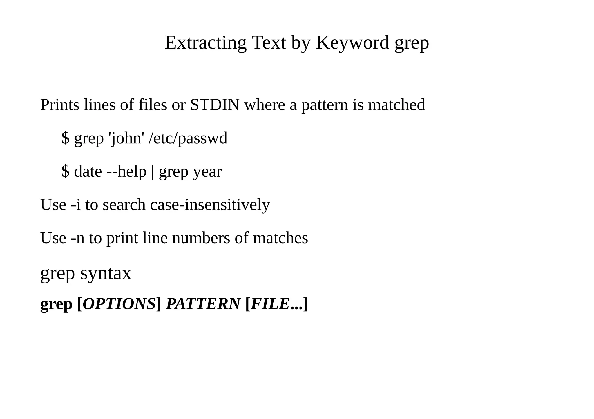 Extracting Text by Keyword grep
Prints lines of files or STDIN where a pattern is matched
$ grep 'john' /etc/passwd
$ date --help | grep year
Use -i to search case-insensitively
Use -n to print line numbers of matches
grep syntax
grep [OPTIONS] PATTERN [FILE...]
 