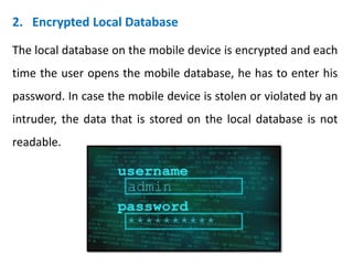 2. Encrypted Local Database
The local database on the mobile device is encrypted and each
time the user opens the mobile database, he has to enter his
password. In case the mobile device is stolen or violated by an
intruder, the data that is stored on the local database is not
readable.
 