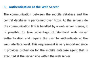 3. Authentication at the Web Server
The communication between the mobile database and the
central database is performed over https. At the server side
the communication link is handled by a web server. Hence, it
is possible to take advantage of standard web server
authentication and require the user to authenticate at the
web interface level. This requirement is very important since
it provides protection for the mobile database agent that is
executed at the server side within the web server.
 