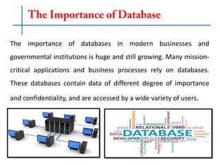 The importance of databases in modern businesses and
governmental institutions is huge and still growing. Many mission-
critical applications and business processes rely on databases.
These databases contain data of different degree of importance
and confidentiality, and are accessed by a wide variety of users.
 