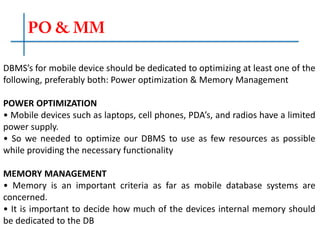 DBMS’s for mobile device should be dedicated to optimizing at least one of the
following, preferably both: Power optimization & Memory Management
POWER OPTIMIZATION
• Mobile devices such as laptops, cell phones, PDA’s, and radios have a limited
power supply.
• So we needed to optimize our DBMS to use as few resources as possible
while providing the necessary functionality
MEMORY MANAGEMENT
• Memory is an important criteria as far as mobile database systems are
concerned.
• It is important to decide how much of the devices internal memory should
be dedicated to the DB
 