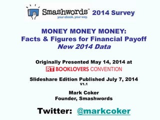 MONEY MONEY MONEY:
Facts & Figures for Financial Payoff
New 2014 Data
Originally Presented May 14, 2014 at
Slideshare Edition Published July 7, 2014
V1.1
Mark Coker
Founder, Smashwords
Twitter: @markcoker
 