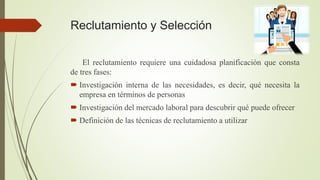 Reclutamiento y Selección
El reclutamiento requiere una cuidadosa planificación que consta
de tres fases:
 Investigación interna de las necesidades, es decir, qué necesita la
empresa en términos de personas
 Investigación del mercado laboral para descubrir qué puede ofrecer
 Definición de las técnicas de reclutamiento a utilizar
 