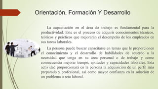 Orientación, Formación Y Desarrollo
La capacitación en el área de trabajo es fundamental para la
productividad. Este es el proceso de adquirir conocimientos técnicos,
teóricos y prácticos que mejorarán el desempeño de los empleados en
sus tareas laborales.
La persona puede buscar capacitarse en temas que le proporcionen
el conocimiento y el desarrollo de habilidades de acuerdo a la
necesidad que tenga en su área personal o de trabajo y como
consecuencia mejorar tiempo, aptitudes y capacidades laborales. Esta
actividad proporcionará en la persona la adquisición de un perfil más
preparado y profesional, así como mayor confianza en la solución de
un problema o reto laboral.
 