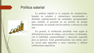 Política salarial
La política salarial es el conjunto de orientaciones,
basadas en estudios y valoraciones, encaminadas a
distribuir equitativamente las cantidades presupuestadas
para retribuir al personal en un período de tiempo
determinado, de acuerdo con los méritos y eficacia de cada
uno.
En general, la retribución percibida varía según la
dificultad del puesto de trabajo, con la oferta y la demanda,
con la habilidad, responsabilidad y educación requerida
para su ejercicio. Estas generalizaciones son ciertas, pero
no sirven para aplicarlas a casos concretos y obtener
retribuciones específicas.
 