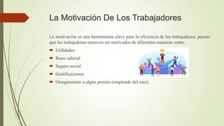 La Motivación De Los Trabajadores
La motivación es una herramienta clave para la eficiencia de los trabajadores, puesto
que los trabajadores merecen ser motivados de diferentes maneras como:
 Utilidades
 Bono salarial
 Seguro social
 Gratificaciones
 Otorgamiento a algún premio (empleado del mes)
 