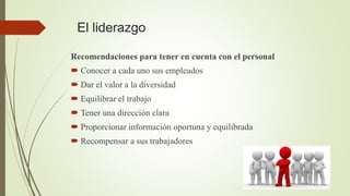 El liderazgo
Recomendaciones para tener en cuenta con el personal
 Conocer a cada uno sus empleados
 Dar el valor a la diversidad
 Equilibrar el trabajo
 Tener una dirección clara
 Proporcionar información oportuna y equilibrada
 Recompensar a sus trabajadores
 