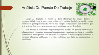 Análisis De Puesto De Trabajo
Luego de diseñado el puesto se debe identificar las tareas, deberes y
responsabilidades que se espera que realice en el trabajo. También se establecen las
habilidades que la persona deba poseer para cumplir correctamente con las tareas que
se le solicite. Este proceso se conoce como análisis de puesto de trabajo.
Este proceso es sumamente importante porque ayuda a los posibles empleados o
a la persona ya contratada a conocer las necesidades esenciales que tiene la compañía
con respecto a este puesto. Esto hace que la compañía se beneficie porque contrata a
personas altamente calificadas y evitan problemas por falta de conocimiento o
habilidades.
 