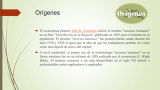 Orígenes
 El economista pionero John R. Commons utilizó el término "recursos humanos"
en su libro "Distribución de la Riqueza", publicado en 1893, pero el término no se
popularizó. El término "recursos humanos" fue posteriormente usado durante los
años 1910 y 1920 al igual que la idea de que los trabajadores podrían ser vistos
como una especie de activo del capital.
 A nivel estudiantil, el primer uso de la terminología "recursos humanos" en su
forma moderna fue en un informe de 1958 realizado por el economista E. Wight
Bakke. El término comenzó a ser más desarrollado en el siglo XX debido a
malentendidos entre empleadores y empleados.
 