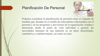 Planificación De Personal
Podemos considerar la planificación de personal como el conjunto de
medidas que, basadas en el estudio de antecedentes relacionados con el
personal y en los programas y previsiones de la organización, tienden a
determinar, desde el punto de vista individual y general, las
necesidades humanas de una industria en un plazo determinado,
cuantitativa y cualitativamente, así como su costo.
 