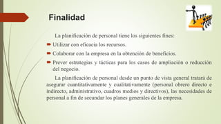 Finalidad
La planificación de personal tiene los siguientes fines:
 Utilizar con eficacia los recursos.
 Colaborar con la empresa en la obtención de beneficios.
 Prever estrategias y tácticas para los casos de ampliación o reducción
del negocio.
La planificación de personal desde un punto de vista general tratará de
asegurar cuantitativamente y cualitativamente (personal obrero directo e
indirecto, administrativo, cuadros medios y directivos), las necesidades de
personal a fin de secundar los planes generales de la empresa.
 