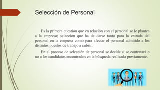 Selección de Personal
Es la primera cuestión que en relación con el personal se le plantea
a la empresa; selección que ha de darse tanto para la entrada del
personal en la empresa como para afectar el personal admitido a los
distintos puestos de trabajo a cubrir.
En el proceso de selección de personal se decide si se contratará o
no a los candidatos encontrados en la búsqueda realizada previamente.
 