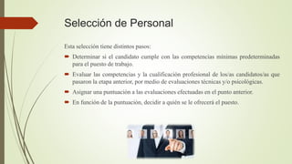 Selección de Personal
Esta selección tiene distintos pasos:
 Determinar si el candidato cumple con las competencias mínimas predeterminadas
para el puesto de trabajo.
 Evaluar las competencias y la cualificación profesional de los/as candidatos/as que
pasaron la etapa anterior, por medio de evaluaciones técnicas y/o psicológicas.
 Asignar una puntuación a las evaluaciones efectuadas en el punto anterior.
 En función de la puntuación, decidir a quién se le ofrecerá el puesto.
 