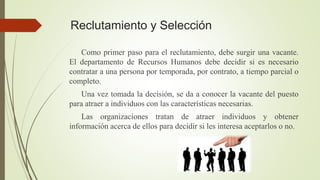 Reclutamiento y Selección
Como primer paso para el reclutamiento, debe surgir una vacante.
El departamento de Recursos Humanos debe decidir si es necesario
contratar a una persona por temporada, por contrato, a tiempo parcial o
completo.
Una vez tomada la decisión, se da a conocer la vacante del puesto
para atraer a individuos con las características necesarias.
Las organizaciones tratan de atraer individuos y obtener
información acerca de ellos para decidir si les interesa aceptarlos o no.
 