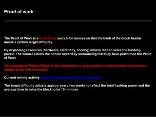 Proof of work
The Proof of Work is a brute force search for nonces so that the hash of the block header
meets a certain target difficulty.
By expending resources (hardware, electricity, cooling) miners race to solve the hashing
puzzle. The winner claims the bitcoin reward by announcing that they have performed the Proof
of Work
The cumulative Proof of Work in the blockchain is what secures the blockchain and makes it
tamper proof and immutable
Current mining activity https://blockchain.info/charts/hash-rate
The target difficulty adjusts approx. every two weeks to reflect the total hashing power and the
average time to mine the block to be 10 minutes
 
