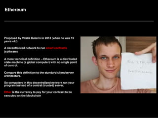 Ethereum
Proposed by Vitalik Buterin in 2013 (when he was 19
years old)
A decentralized network to run smart contracts
(software)
A more technical definition – Ethereum is a distributed
state machine (a global computer) with no single point
of control.
Compare this definition to the standard client/server
architecture.
So computers in this decentralized network run your
program instead of a central (trusted) server.
Ether is the currency to pay for your contract to be
executed on the blockchain
 