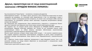 Друзья, приветствую вас от лица инвестиционной
компании «ФРИДОМ ФИНАНС УКРАИНА»
Рад познакомиться! Тимур Турлов — основатель и генеральный директор.
Инвестирование сегодня — это модно, просто, доступно и легко. Вложения в акции могут не только
порадовать вас доходами, но и расширят ваше представление о том, что происходит в мире и
экономике. Следить за фондовым рынком интересно, это может стать настоящим хобби. Начиная
инвестировать, вы расширяете границы своего кругозора, по-другому воспринимаете бренды,
которые вас окружают.
Мы предлагаем вам сотрудничество. Наша компетентность, открытость и налаженные бизнес-
процессы позволяют нам предлагать вам только самые лучшие инвестиционные идеи.
Мы гордимся тем, что каждый третий клиент обращается во ФРИДОМ ФИНАНС УКРАИНА по
рекомендации. Будущие инвесторы выбирают нас, потому что мы понимаем клиента, даем
исчерпывающие ответы на любые вопросы, регулярно обеспечиваем аналитическими
материалами и помогаем уверенно принимать решения.
Миссия нашей компании, которую ставим перед собой сегодня, — это участие в развитии рынка.
Мы создаем надежные механизмы инвестирования, внедряем на рынок новые инструменты,
развиваем культуру инвестирования. Наши проекты несут образовательный и просветительский
характер.
Мы с радостью станем вашим надежным проводником в мире фондового рынка. Если у вас
возникнут вопросы, вы всегда можете обратиться за консультацией к специалистам нашей
компании или лично ко мне!
Ставьте цели и достигайте их вместе с нами!
/ТИМУР ТУРЛОВ
 