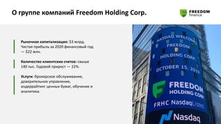 О группе компаний Freedom Holding Corp.
Рыночная капитализация: $3 млрд.
Чистая прибыль за 2020 финансовый год
— $22 млн.
Количество клиентских счетов: свыше
140 тыс. Годовой прирост — 22%.
Услуги: брокерское обслуживание,
доверительное управление,
андеррайтинг ценных бумаг, обучение и
аналитика.
 