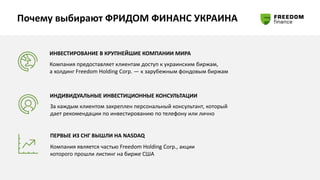 Почему выбирают ФРИДОМ ФИНАНС УКРАИНА
ИНВЕСТИРОВАНИЕ В КРУПНЕЙШИЕ КОМПАНИИ МИРА
Компания предоставляет клиентам доступ к украинским биржам,
а холдинг Freedom Holding Corp. ― к зарубежным фондовым биржам
ИНДИВИДУАЛЬНЫЕ ИНВЕСТИЦИОННЫЕ КОНСУЛЬТАЦИИ
За каждым клиентом закреплен персональный консультант, который
дает рекомендации по инвестированию по телефону или лично
ПЕРВЫЕ ИЗ СНГ ВЫШЛИ НА NASDAQ
Компания является частью Freedom Holding Corp., акции
которого прошли листинг на бирже США
 