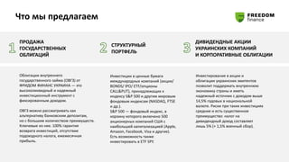 Что мы предлагаем
ПРОДАЖА
ГОСУДАРСТВЕННЫХ
ОБЛИГАЦИЙ
СТРУКТУРНЫЙ
ПОРТФЕЛЬ
ДИВИДЕНДНЫЕ АКЦИИ
УКРАИНСКИХ КОМПАНИЙ
И КОРПОРАТИВНЫЕ ОБЛИГАЦИИ
Облигации внутреннего
государственного займа (ОВГЗ) от
ФРИДОМ ФИНАНС УКРАИНА — это
высоколиквидный и надежный
инвестиционный инструмент с
фиксированным доходом.
ОВГЗ можно рассматривать как
альтернативу банковским депозитам,
но с большим количеством преимуществ.
Ключевые из них: 100% гарантия
возврата инвестиций, отсутствие
подоходного налога, ежемесячная
прибыль.
Инвестирование в акции и
облигации украинских эмитентов
позволит поддержать внутреннюю
экономику страны и иметь
надежный источник с доходом выше
14,5% годовых в национальной
валюте. Риски при таких инвестициях
средние и есть существенное
преимущество: налог на
дивидендный доход составляет
лишь 5% (+ 1,5% военный сбор).
Инвестиции в ценные бумаги
международных компаний (акции/
BONDS/ IPO/ ETF/опционы
CALL&PUT), принадлежащих к
индексу S&P 500 и другим мировым
фондовым индексам (NASDAQ, FTSE
и др.).
S&P 500 ― фондовый индекс, в
корзину которого включено 500
акционерных компаний США с
наибольшей капитализацией (Apple,
Amazon, Facebook, Visa и другие).
Есть возможность также
инвестировать в ETF SPY.
 