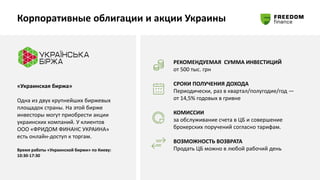 Корпоративные облигации и акции Украины
«Украинская биржа»
Одна из двух крупнейших биржевых
площадок страны. На этой бирже
инвесторы могут приобрести акции
украинских компаний. У клиентов
ООО «ФРИДОМ ФИНАНС УКРАИНА»
есть онлайн-доступ к торгам.
Время работы «Украинской биржи» по Киеву:
10:30-17:30
РЕКОМЕНДУЕМАЯ СУММА ИНВЕСТИЦИЙ
от 500 тыс. грн
СРОКИ ПОЛУЧЕНИЯ ДОХОДА
Периодически, раз в квартал/полугодие/год —
от 14,5% годовых в гривне
КОМИССИИ
за обслуживание счета в ЦБ и совершение
брокерских поручений согласно тарифам.
ВОЗМОЖНОСТЬ ВОЗВРАТА
Продать ЦБ можно в любой рабочий день
 