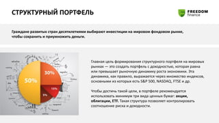 СТРУКТУРНЫЙ ПОРТФЕЛЬ
Граждане развитых стран десятилетиями выбирают инвестиции на мировом фондовом рынке,
чтобы сохранить и приумножить деньги.
Главная цель формирования структурного портфеля на мировых
рынках — это создать портфель с доходностью, которая равна
или превышает рыночную динамику роста экономики. Эта
динамика, как правило, выражается через множество индексов,
основными из которых есть S&P 500, NASDAQ, FTSE и др.
Чтобы достичь такой цели, в портфеле рекомендуется
использовать минимум три вида ценных бумаг: акции,
облигации, ETF. Такая структура позволяет контролировать
соотношение риска и доходности.
 