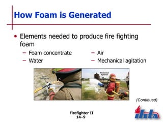 Firefighter II
14–9
How Foam is Generated
• Elements needed to produce fire fighting
foam
(Continued)
– Foam concentrate
– Water
– Air
– Mechanical agitation
 