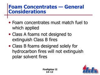 Firefighter II
14–12
Foam Concentrates — General
Considerations
• Foam concentrates must match fuel to
which applied
• Class A foams not designed to
extinguish Class B fires
• Class B foams designed solely for
hydrocarbon fires will not extinguish
polar solvent fires
 