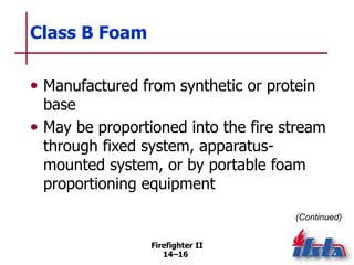 Firefighter II
14–16
Class B Foam
• Manufactured from synthetic or protein
base
• May be proportioned into the fire stream
through fixed system, apparatus-
mounted system, or by portable foam
proportioning equipment
(Continued)
 