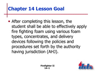 Firefighter II
14–1
Chapter 14 Lesson Goal
• After completing this lesson, the
student shall be able to effectively apply
fire fighting foam using various foam
types, concentrates, and delivery
devices following the policies and
procedures set forth by the authority
having jurisdiction (AHJ).
 