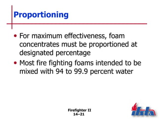 Firefighter II
14–21
Proportioning
• For maximum effectiveness, foam
concentrates must be proportioned at
designated percentage
• Most fire fighting foams intended to be
mixed with 94 to 99.9 percent water
 