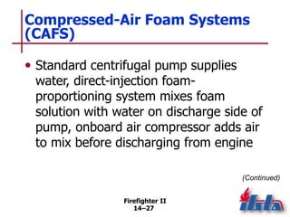 Firefighter II
14–27
Compressed-Air Foam Systems
(CAFS)
• Standard centrifugal pump supplies
water, direct-injection foam-
proportioning system mixes foam
solution with water on discharge side of
pump, onboard air compressor adds air
to mix before discharging from engine
(Continued)
 