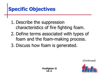 Firefighter II
14–2
Specific Objectives
1. Describe the suppression
characteristics of fire fighting foam.
2. Define terms associated with types of
foam and the foam-making process.
3. Discuss how foam is generated.
(Continued)
 
