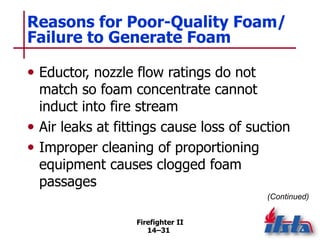 Firefighter II
14–31
Reasons for Poor-Quality Foam/
Failure to Generate Foam
• Eductor, nozzle flow ratings do not
match so foam concentrate cannot
induct into fire stream
• Air leaks at fittings cause loss of suction
• Improper cleaning of proportioning
equipment causes clogged foam
passages
(Continued)
 