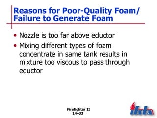 Firefighter II
14–33
Reasons for Poor-Quality Foam/
Failure to Generate Foam
• Nozzle is too far above eductor
• Mixing different types of foam
concentrate in same tank results in
mixture too viscous to pass through
eductor
 