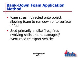 Firefighter II
14–37
Bank-Down Foam Application
Method
• Foam stream directed onto object,
allowing foam to run down onto surface
of fuel
• Used primarily in dike fires, fires
involving spills around damaged/
overturned transport vehicles
 