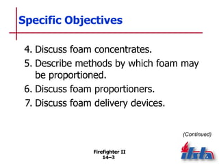 Firefighter II
14–3
Specific Objectives
4. Discuss foam concentrates.
5. Describe methods by which foam may
be proportioned.
6. Discuss foam proportioners.
7. Discuss foam delivery devices.
(Continued)
 