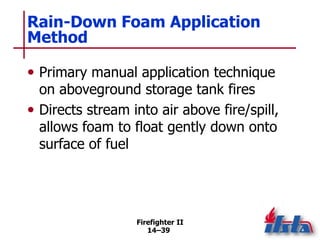 Firefighter II
14–39
Rain-Down Foam Application
Method
• Primary manual application technique
on aboveground storage tank fires
• Directs stream into air above fire/spill,
allows foam to float gently down onto
surface of fuel
 