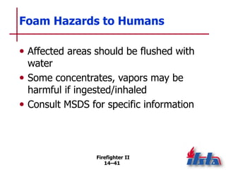 Firefighter II
14–41
Foam Hazards to Humans
• Affected areas should be flushed with
water
• Some concentrates, vapors may be
harmful if ingested/inhaled
• Consult MSDS for specific information
 