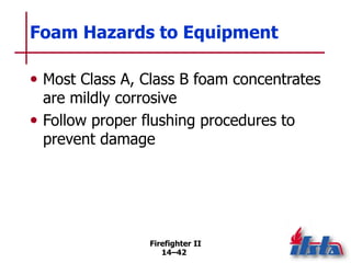 Firefighter II
14–42
Foam Hazards to Equipment
• Most Class A, Class B foam concentrates
are mildly corrosive
• Follow proper flushing procedures to
prevent damage
 