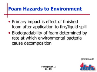 Firefighter II
14–43
Foam Hazards to Environment
• Primary impact is effect of finished
foam after application to fire/liquid spill
• Biodegradability of foam determined by
rate at which environmental bacteria
cause decomposition
(Continued)
 