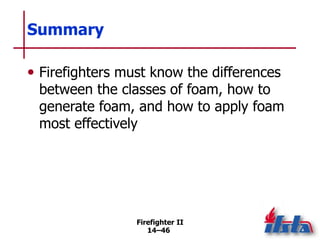 Firefighter II
14–46
Summary
• Firefighters must know the differences
between the classes of foam, how to
generate foam, and how to apply foam
most effectively
 