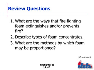 Firefighter II
14–47
Review Questions
1. What are the ways that fire fighting
foam extinguishes and/or prevents
fire?
2. Describe types of foam concentrates.
3. What are the methods by which foam
may be proportioned?
(Continued)
 