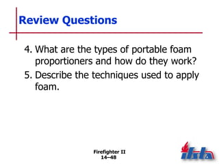 Firefighter II
14–48
Review Questions
4. What are the types of portable foam
proportioners and how do they work?
5. Describe the techniques used to apply
foam.
 